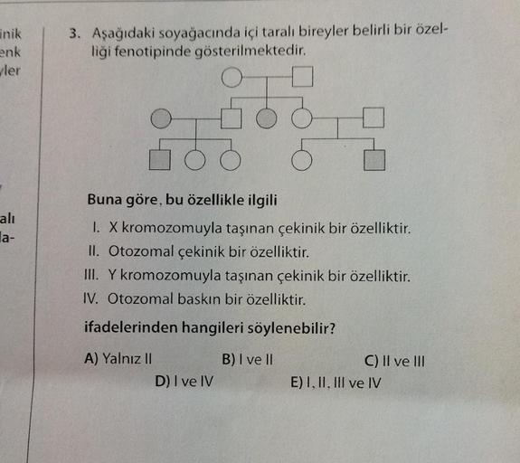 inik
enk
ler
alı
la-
3. Aşağıdaki soyağacında içi taralı bireyler belirli bir özel-
liği fenotipinde gösterilmektedir.
Buna göre, bu özellikle ilgili
I. X kromozomuyla taşınan çekinik bir özelliktir.
II. Otozomal çekinik bir özelliktir.
III. Y kromozomuyla