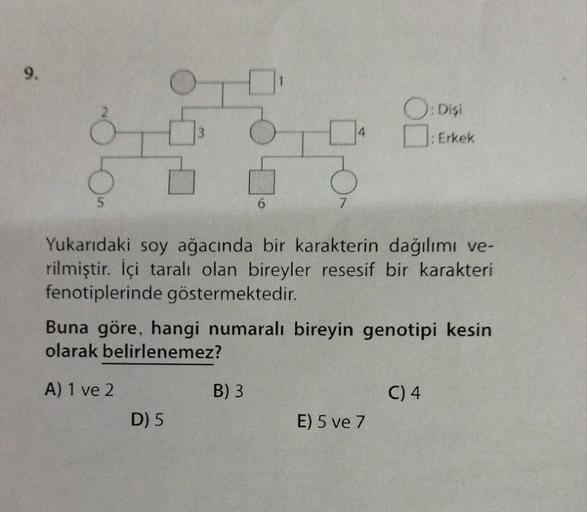 9.
OD
5
6
D) 5
7
B) 3
4
Yukarıdaki soy ağacında bir karakterin dağılımı ve-
rilmiştir. İçi taralı olan bireyler resesif bir karakteri
fenotiplerinde göstermektedir.
Buna göre, hangi numaralı bireyin genotipi kesin
olarak belirlenemez?
A) 1 ve 2
O: Dişi
:Er