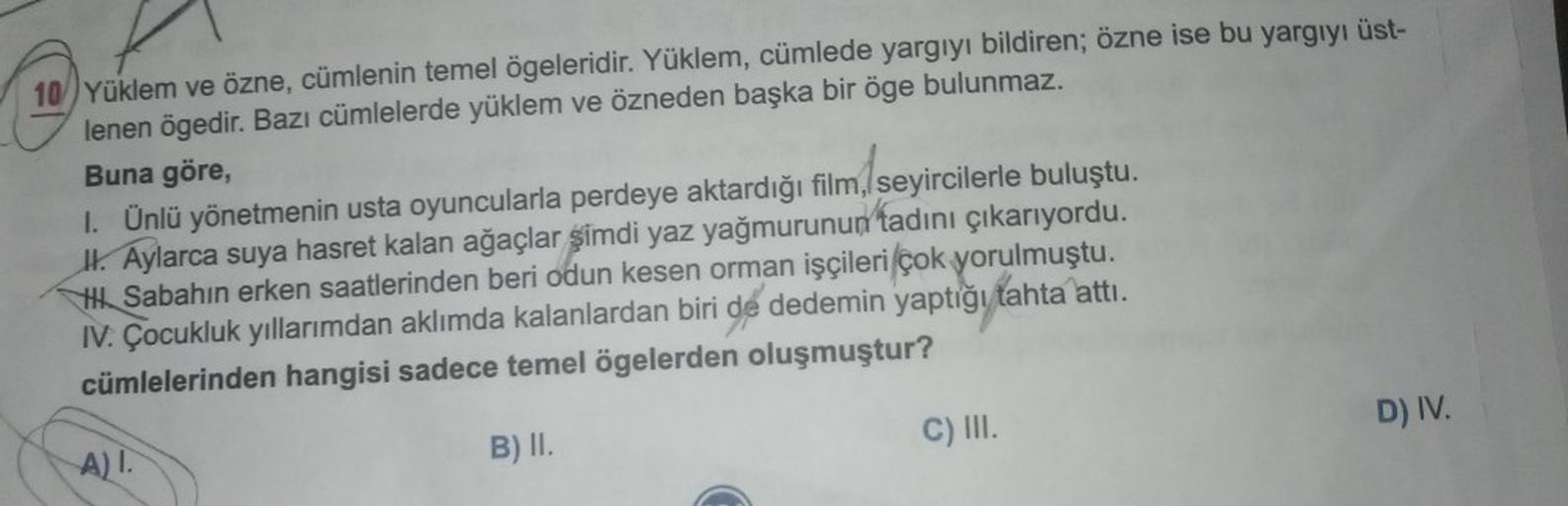 10) Yüklem ve özne, cümlenin temel ögeleridir. Yüklem, cümlede yargıyı bildiren; özne ise bu yargıyı üst-
lenen ögedir. Bazı cümlelerde yüklem ve özneden başka bir öge bulunmaz.
Buna göre,
I. Ünlü yönetmenin usta oyuncularla perdeye aktardığı film, seyirci