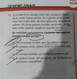 DENEME SINAVI
BÖLÜM
16. (1) İki hafta önce sokağımızdaki taksi durağının köşesin-
de bir simitçi arabası gördük. (II) O günden sonra simitle-
rimizi hep oradan aldık. (III) Satıcı güleryüzlü, sempatik bir
adamdı. (IV) Okula giderken önünden geçiyorduk. (V) Sa-
bahın erken saatinde, tezgâhının başında dururdu.
Bu metindeki numaralanmış cümlelerle ilgili aşağıda-
kilerden hangisi yanlıştır?
Ave Il numaralı cümleler, aynı öge dizilişine sahiptir.
Bll numaralı cümle, sadece özne ve yüklemden oluş-
mustur.
CIV numaralı cümlede, yer tamlayıcısı vurgulanmıştır.
D) numaralı cümle; zarf tamlayıcısı, yer tamlayıcısı ve
yüklemden oluşmaktadır.