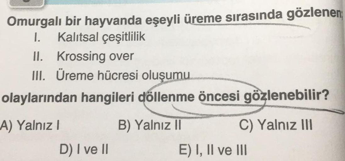 Omurgalı bir hayvanda eşeyli üreme sırasında gözlenen
I. Kalıtsal çeşitlilik
II. Krossing over
III. Üreme hücresi oluşumu
olaylarından hangileri döllenme öncesi gözlenebilir?
A) Yalnız I
D) I ve II
B) Yalnız II
C) Yalnız III
E) I, II ve III