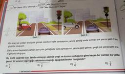 A)
12
4 Bir Olayın Olma Olasılığı
SON VITO)
İstenilen Olası Durumların Sayısı
Tüm Olası Durumların Sayısı
Şekil-1
Şekil-2
Bir araç tali yoldan ana yola girmek isterken trafik lambasının yanına geldiği anda kırmızı ışık yanıp şekil-1'deki
görüntü oluşuyor.
8.SINIF MATEMATIKA
Daha sonra başka bir zaman aynı yola geldiğinde trafik lambasının yanına gelir gelmez yeşil ışık yanıp şekil-2'de-
ki görüntü oluşuyor.
13
Bu trafik ışığında sarı lamba olmayıp sadece yeşil ve kırmızı olduğuna göre başka bir zaman bu yoldan
geçen bir aracın yeşil ışığı yakalama olasılığı aşağıdakilerden hangisidir?
A) //
C) //
B)
5
D)
B