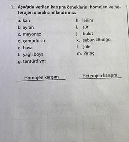 1. Aşağıda verilen karışım örneklerini homojen ve he-
terojen olarak sınıflandırınız.
a. kan
b. ayran
c. mayonez
d. çamurlu su
e. hava
f. yağlı boya
g. tentürdiyot
Homojen karışım
h. lehim
i.
süt
j. bulut
k. sabun köpüğü
1. jöle
m. Pirinç
Heterojen karışım
EMD