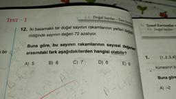 1.1. Doğal Sayılar - Tam Sayılar
12. İki basamaklı bir doğal sayının rakamlarının yerleri değişti
rildiğinde sayının değeri 72 azalıyor.
TEST-1
a bir
Buna göre, bu sayının rakamlarının sayısal değerleri
arasındaki fark aşağıdakilerden hangisi olabilir?
B) 6
C) 7
D) 8.
A) 5
hals
A=A
E) 9
1. Temel Kavramlar w
1.1. Doğal Sayılar-
A-6+61
1.
(1,2,3,4
kümesinin bi
Buna göre
A) -2