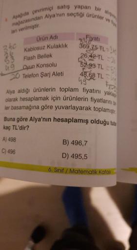 & Aşağıda çevrimiçi satış yapan bir alış
mağazasından Alya'nın seçtiği ürünler ve
lan verilmiştir.
240
5260
Ürün Adı
Kablosuz Kulaklık
Flash Bellek
49 Oyun Konsolu
20 Telefon Şarj Aleti
Fiyatı
340
369,75 TL 3
26,42 TL
52,99 TL 5
48,68 TL
49
Alya aldığı ürü