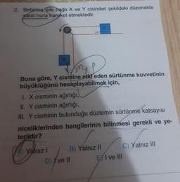 2. Birbirine iple bağlı X ve Y cisimleri şekildeki düzenekte
sabit hızla hareket etmektedir.
X
Buna göre, Y cismine etki eden sürtünme kuvvetinin
büyüklüğünü hesaplayabilmek için,
1. X cisminin ağırlığı,
II. Y cisminin ağırlığı,
III. Y cisminin bulunduğu düzlemin sürtünme katsayısı
niceliklerinden hangilerinin bilinmesi gerekli ve ye-
terlidir?
Yalnız I
B) Yalnız II
D) I've II
EX I ve III
C) Yalnız III