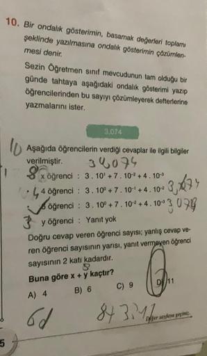 5
10. Bir ondalık gösterimin, basamak değerleri toplamı
şeklinde yazılmasına ondalık gösterimin çözümlen-
mesi denir.
Sezin Öğretmen sınıf mevcudunun tam olduğu bir
günde tahtaya aşağıdaki ondalık gösterimi yazıp
öğrencilerinden bu sayıyı çözümleyerek deft