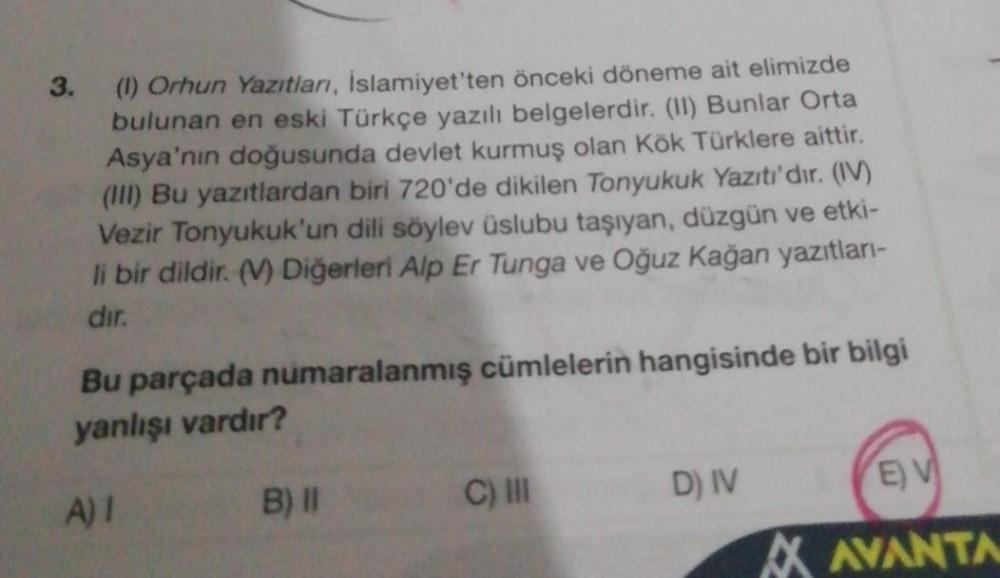 3.
(1) Orhun Yazıtları, İslamiyet'ten önceki döneme ait elimizde
bulunan en eski Türkçe yazılı belgelerdir. (II) Bunlar Orta
Asya'nın doğusunda devlet kurmuş olan Kök Türklere aittir.
(III) Bu yazıtlardan biri 720'de dikilen Tonyukuk Yazıtı'dır. (IV)
Vezir