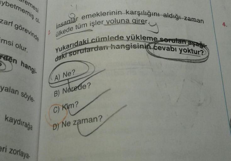 ybetmemiş ol
temesi
zarf görevinde
imsi olur.
rden hangi.
yalan söyle-
kaydırağa
eri zorlaya-
2.
insanlar emeklerinin karşılığını aldığı zaman
ülkede tüm işler yoluna girer.
Yukarıdaki cümlede yükleme sorulan aşağı
daki sorulardan hangisinin cevabı yoktur?