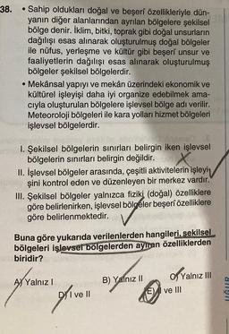 38.
• Sahip oldukları doğal ve beşerî özellikleriyle dün-
yanın diğer alanlarından ayrılan bölgelere şekilsel
bölge denir. İklim, bitki, toprak gibi doğal unsurların
dağılışı esas alınarak oluşturulmuş doğal bölgeler
ile nüfus, yerleşme ve kültür gibi beşerî unsur ve
faaliyetlerin dağılışı esas alınarak oluşturulmuş
bölgeler şekilsel bölgelerdir.
• Mekânsal yapıyı ve mekân üzerindeki ekonomik ve
kültürel işleyişi daha iyi organize edebilmek ama-
cıyla oluşturulan bölgelere işlevsel bölge adı verilir.
Meteoroloji bölgeleri ile kara yolları hizmet bölgeleri
işlevsel bölgelerdir.
ved inema0
1. Şekilsel bölgelerin sınırları belirgin iken işlevsel
bölgelerin sınırları belirgin değildir.
X
II. İşlevsel bölgeler arasında, çeşitli aktivitelerin işleyi
şini kontrol eden ve düzenleyen bir merkez vardır.
III. Şekilsel bölgeler yalnızca fiziki (doğal) özelliklere
göre belirlenirken, işlevsel bölgeler beşerî özelliklere
göre belirlenmektedir.
Buna göre yukarıda verilenlerden hangileri, sekilsel
bölgeleri işlevsel bölgelerden ayıran özelliklerden
biridir?
A Yalnız I
glivell
DI ve II
B) Yalnız II
E)
of Yalnız III
ve Ill
UĞUR