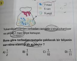 Yukarıda gösterilen torbadan rastgele 4 bilye çıkarılıyor
ve yerine 2 mavi bilye konuyor.
Buna göre torbadan rastgele çekilecek bir bilyenin
sarı olma olasılığı en az kaçtır?
A)
4) 12/2
7 mavi
6 sarı
9 yeşil
B)
9
C)
1
10
D)
11