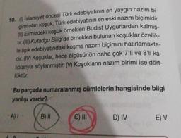 10. (1) İslamiyet öncesi Türk edebiyatının en yaygın nazım bi-
çimi olan koşuk, Türk edebiyatının en eski nazım biçimidir.
(II) Elimizdeki koşuk örnekleri Budist Uygurlardan kalmış-
tir. (III) Kutadgu Bilig'de örnekleri bulunan koşuklar özellik-
le âşık edebiyatındaki koşma nazım biçimini hatırlamakta-
dir. (M) Koşuklar, hece ölçüsünün daha çok 7'li ve 8'li ka-
liplarıyla söylenmiştir. (V) Koşukların nazım birimi ise dört-
lüktür.
Bu parçada numaralanmış cümlelerin hangisinde bilgi
yanlışı vardır?
A) I
B) II
C) III
D) IV
E) V