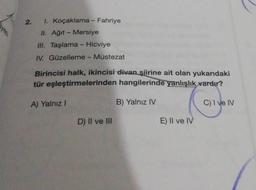 2. 1. Koçaklama - Fahriye
II. Ağıt - Mersiye
III. Taşlama - Hicviye
IV. Güzelleme - Müstezat
Birincisi halk, ikincisi divan şiirine ait olan yukarıdaki
tür eşleştirmelerinden hangilerinde yanlışlık vardır?
A) Yalnız I
B) Yalnız IV
C) I ve IV
D) II ve III
E) Il ve IV