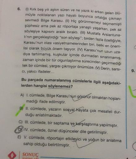 6.
(1) Kırk beş yılı aşkın süren ve ne yazık ki erken gelen ölü-
müyle noktalanan yazı hayatı boyunca ortalığa çıkmayı
sevmedi Bilge Karasu. (II) Hiç görünmemeyi seçmemişti
şüphesiz ama pek az röportaja yanaştı yaşarken, pek az
söyleşiye kapısını aralık bı