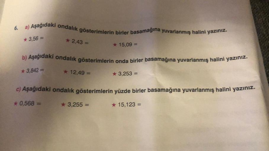 6. a) Aşağıdaki ondalık gösterimlerin birler basamağına yuvarlanmış halini yazınız.
* 3,56 =
★ 2,43 =
* 3,842 =
b) Aşağıdaki ondalık gösterimlerin onda birler basamağına yuvarlanmış halini yazınız.
★ 12,49 =
★ 15,09 =
3,255 =
★ 3,253 =
c) Aşağıdaki ondalık