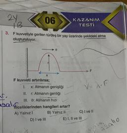 21
+13
06
3. F kuvvetiyle gerilen türdeş bir yay üzerinde şekildeki atma
oluşturuluyor.
C.
F kuvveti artırılırsa;
X
I. x: Atmanın genişliği
II. r: Atmanın genliği
III. 9: Atmanın hızı
Balicelikleri
Miceliklerinden hangileri artar?
A) Yalnız I
B) Yalnız II
D) I ve III
KAZANIM
TESTI
V=X.F
C) I ve II
E) I, II ve III
ažalio
forse