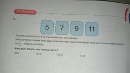 19.
LGS Matematik
5
7
Buna göre, Nihal'in okul numarası kaçtır?
A) 14
B) 16
9
Yukarıda; üzerlerinde 5,7,9 ve 11 yazan dört tane kart verilmiştir.
Nihal, kartlardan rastgele ikisini seçip üzerlerinde yazan sayıları topladığında kendi okul numarasını bulma olasılığı-
1
nin olduğunu görmüştür.
C) 18
11
D) 20
