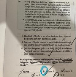 38.
●
Sahip oldukları doğal ve beşerî özellikleriyle dün-
yanın diğer alanlarından ayrılan bölgelere şekilsel
bölge denir. İklim, bitki, toprak gibi doğal unsurların
dağılışı esas alınarak oluşturulmuş doğal bölgeler
ile nüfus, yerleşme ve kültür gibi beşerî unsur ve
faaliyetlerin dağılışı esas alınarak oluşturulmuş
bölgeler şekilsel bölgelerdir.
• Mekânsal yapıyı ve mekân üzerindeki ekonomik ve
kültürel işleyişi daha iyi organize edebilmek ama-
cıyla oluşturulan bölgelere işlevsel bölge adı verilir.
Meteoroloji bölgeleri ile kara yolları hizmet bölgeleri
işlevsel bölgelerdir.
nema0
1. Şekilsel bölgelerin sınırları belirgin iken işlevsel
bölgelerin sınırları belirgin değildir.
II. İşlevsel bölgeler arasında, çeşitli aktivitelerin işleyi
şini kontrol eden ve düzenleyen bir merkez vardır.
III. Şekilsel bölgeler yalnızca fiziki (doğal) özelliklere
göre belirlenirken, işlevsel bölgeler beşerî özelliklere
göre belirlenmektedir.
Buna göre yukarıda verilenlerden hangileri, sekilsel
bölgeleri işlevsel bölgelerden ayıran özelliklerden
biridir?
A) Yalnız I
DI ve II
B) Yalnız II
of Ya
Yalnız III
E) I ve III