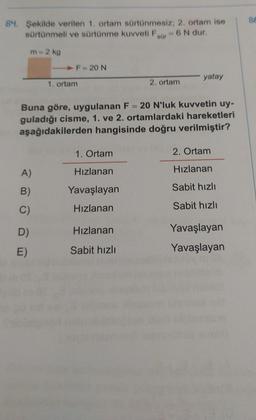 84. Şekilde verilen 1. ortam sürtünmesiz; 2. ortam ise
sürtünmeli ve sürtünme kuvveti F - 6 N dur.
sür
m = 2 kg
A)
B)
C)
F = 20 N
D)
E)
1. ortam
Buna göre, uygulanan F= 20 N'luk kuvvetin uy-
guladığı cisme, 1. ve 2. ortamlardaki hareketleri
aşağıdakilerden hangisinde doğru verilmiştir?
1. Ortam
Hızlanan
Yavaşlayan
Hızlanan
2. ortam
Hızlanan
Sabit hızlı
yatay
2. Ortam
Hızlanan
Sabit hızlı
Sabit hızlı
Yavaşlayan
Yavaşlayan
86