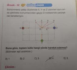 Örnek-12
DEĞERLENDİR
Sürtünmesiz yatay düzlemde X, Y ve Z cisimleri aynı an-
da şekildeki konumlarından geçip O noktasında çarpışa-
rak kenetleniyor.
A) 1
X
Çözüm:
B) 2
O
C) 3
LO
Buna göre, toplam kütle hangi yönde hareket edemez?
(Bölmeler eşit aralıklıdır.)
1
I
4
Z
DY4
E) 5