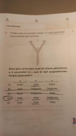 A
Fen Bilimleri
4. Türdeş metal bir levhadan kesilen "Y" harfi biçimindeki
parça şekildeki gibi verilmiştir.
A)
B)
A
Buna göre, levha daha sıcak bir ortama götürülürse
a, b uzunlukları ve a açısı ile ilgili aşağıdakilerden
hangisi söylenebilir?
D)
E)
a
Azalır
Artar
Azalır
Artar
Artar
b
Artar
Değişmez
Değişmez
Artar
Artar
a
Azalır
Değişmez
Artar
A
Değişmez
Artar
53Q