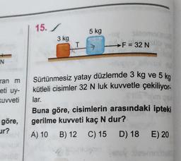 N
ran m
eti uy-
kuvveti
göre,
ur?
3702
15./
3 kg
T
5 kg
F = 32 Nub
-sługyu
Sürtünmesiz yatay düzlemde 3 kg ve 5 kg
kütleli cisimler 32 N luk kuvvetle çekiliyor-
lar.
A) 10 B) 12
B)
12
21
Buna göre, cisimlerin arasındaki ipteki
gerilme kuvveti kaç N dur?
C) 15 D) 18 E) 20