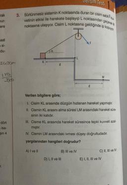 rak
ere
saat
n si-
du-
2400m
LYG
3600
dört
isa-
şin 4
3. Sürtünmesiz sistemin K noktasında duran bir cisim sabit F
vetinin etkisi ile harekete başlayıp L noktasından geçerek M
noktasına ulaşıyor. Cisim L noktasına geldiğinde ip kopuyor
t
K
d
L
Testi
d
B) III ve IV
D) I, II ve III
Verilen bilgilere göre;
1. Cisim KL arasında düzgün hızlanan hareket yapmıştır.
II. Cismin KL arasını alma süresi LM arasındaki hareket süre-
sinin iki katıdır.
III. Cisme KL arasında hareket süresince tepki kuvveti azal-
mıştır.
IV. Cismin LM arasındaki ivmesi düşey doğrultudadır.
yargılarından hangileri doğrudur?
A) I ve II
M
C) II, III ve IV
E) I, II, III ve IV