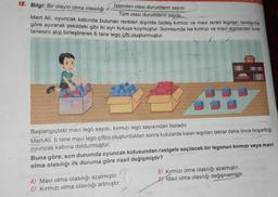 18. Bilgi: Bir olayın olma olasılığı
Istenilen olası durumların sayısı
Tüm olası durumların sayısı
Mert Ali, oyuncak kabında bulunan renkleri dışında özdeş kırmızı ve mavi renkli legoları renklerine
göre ayırarak şekildeki gibi iki ayrı kutuya koymuştur. Sonrasında ise kırmızı ve mavi legolardan birer
tanesini alıp birleştirerek 6 tane lego çifti oluşturmuştur.
1
Başlangıçtaki mavi lego sayısı, kırmızı lego sayısından fazladır.
Mert Ali, 6 tane mavi lego çiftini oluşturduktan sonra kutularda kalan legoları tekrar daha önce boşalttığı
oyuncak kabina doldurmuştur.
Buna göre, son durumda oyuncak kutusundan rastgele seçilecek bir legonun kırmızı veya mavi
olma olasılığı ilk duruma göre nasıl değişmiştir?
A) Mavi olma olasılığı azalmıştır.
C) Kırmızı olma olasılığı artmıştır.
B) Kırmızı olma olasılığı azalmıştır.
D) Mavi olma olasılığı değişmemiştir.