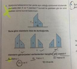 2. Sürtünme katsayısının her yerde aynı olduğu sürtünmeli düzlemde
durmakta olan X ve Y cisimleri F kuvveti ile şekildeki gibi bir süre
itildikten sonra kuvvet kaldırılıyor.
X
F
Buna göre cisimlerin ikisi de durduğunda,
D) ve II
X
X
Y
Y
11
cisimlerin görünümleri verilenlerden hangileri gibi olabilir?
A) Yalnız I
B) Yalnız II
C) Yalnız HI
E) #ve
X
(4. Eşit
beli
Te
O
A