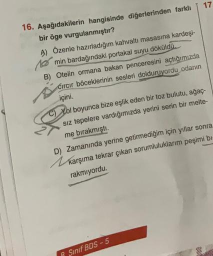 16. Aşağıdakilerin hangisinde diğerlerinden farklı
bir öge vurgulanmıştır?
A) Özenle hazırladığım kahvaltı masasına kardeşi-
min bardağındaki portakal suyu döküldü.
1061
B) Otelin ormana bakan penceresini açtığımızda
Cırcır böceklerinin sesleri dolduruyord