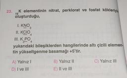 23.
K elementinin nitrat, perklorat ve fosfat kökleriyle
oluşturduğu,
19
I. KNO
3
II. KCIO
III. K PO
4
3-4
yukarıdaki bileşiklerden hangilerinde altı çizili elemen-
tin yükseltgenme basamağı +5'tir.
eli tellem
A) Yalnız I
D) I ve III
B) Yalnız II
E) II ve III
C) Yalnız III