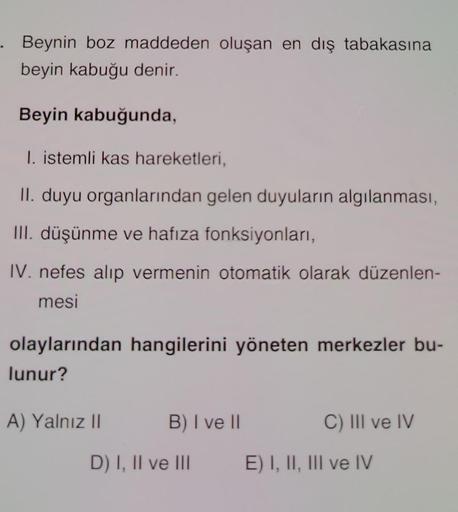 . Beynin boz maddeden oluşan en dış tabakasına
beyin kabuğu denir.
Beyin kabuğunda,
1. istemli kas hareketleri,
II. duyu organlarından gelen duyuların algılanması,
III. düşünme ve hafıza fonksiyonları,
IV. nefes alıp vermenin otomatik olarak düzenlen-
mesi