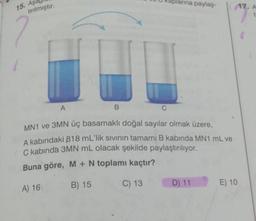 15. Aş
tırılmıştır.
2
1
B
larına paylaş-
A
MN1 ve 3MN üç basamaklı doğal sayılar olmak üzere,
A kabındaki 818 mL'lik sıvının tamamı B kabinda MN1 mL ve
C kabında 3MN mL olacak şekilde paylaştırılıyor.
Buna göre, M + N toplamı kaçtır?
A) 16
B) 15
C) 13
D) 11
17. A
t
E) 10