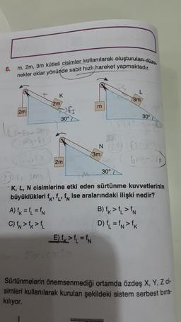 8.
m, 2m, 3m kütleli cisimler kullanılarak oluşturulan düze
nekler oklar yönünde sabit hızlı hareket yapmaktadır.
2m
Ossian
Camiguts
Grapfs
23-s
Jtfs
K
A) fk=fL = fN
C) IN > fk > fL
2m
Off
30°
2m
__E) ₁>₁₁=fN
m
20m.co%2
3m
3m
30°
Jms
JA
K, L, N cisimlerine etki eden sürtünme kuvvetlerinin
büyüklükleri f, f, f ise aralarındaki ilişki nedir?
011
P
N 2015
6mg-26
30°
B) fk > fL > IN
D) ₁₁ =fN>fk
Sürtünmelerin önemsenmediği ortamda özdeş X, Y, Z ci-
simleri kullanılarak kurulan şekildeki sistem serbest bıra-
kılıyor.