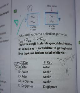 den hangisi
almasi
et etmesi
as
inin düşmesi
mak için,
mak
PT
te
CA
1. Kap
Hal
2(g)
V=Sbt
T=Sbt
Ideal piston
Yukarıdaki kaplarda belirtilen şartlarda,
→ 2HCl (g)
Halal + Cl2(g)
2(g)
Tepkimesi eşit hızlarda gerçekleşirken her
iki kabada aynı sıcaklıkta He gazı gönderi-
lirse tepkime hızları nasıl etkilenir?
Artar
B) Azalır
C) Artar
D) Değişmez
E) Değişmez
H₂i)
Cl₂
P = Sbt
T=Sbt
II. Kap
Artar
Azalır
Azalır
Azalır
Değişmez