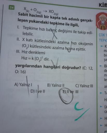 24
+0
2(g)
(k)
→ XO2(g)
Sabit hacimli bir kapta tek adımlı gerçek-
leşen yukarıdaki tepkime ile ilgili,
1. Tepkime hızı basınç değişimi ile takip edi-
lebilir.
II. X katı kütlesindeki azalma hızı oksijenin
(O₂) kütlesindeki azalma hızına eşittir.
III. Hız 