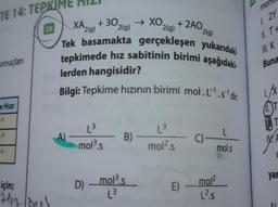 TE 14: TEPKIME
sonuçları
e Hizi
-3
-3
-3
28
için;
Hin louk
→XO. +2AO.
2(g)
XA2(g) + 302 2(g)
Tek basamakta gerçekleşen yukarıdaki
tepkimede hız sabitinin birimi aşağıdaki
lerden hangisidir?
Bilgi: Tepkime hızının birimi mol.L¹.s' dir.
A)
L³
mol ³.s
D)
B)
mol³.s
L³
mol².s
E)
2(g)
C)-
L
mol.s
mol²
L².S
men
1. 2Y
II. T+
III. K
Buna
11.
T
V.F
yar