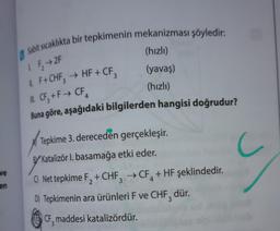 ve
en
0
Sabit sıcaklıkta bir tepkimenin mekanizması şöyledir:
(hızlı)
(yavaş)
(hızlı)
LF₂→2F
IL F+ CHF3 → HF + CF₂
M. CF₂ +F→ CF4
Buna göre, aşağıdaki bilgilerden hangisi doğrudur?
Tepkime 3. dereceden gerçekleşir.
BY Katalizör I. basamağa etki eder.
C) Net tepkime F₂ + CHF3 → CF + HF şeklindedir.
D) Tepkimenin ara ürünleri F ve CHF, dür.
CF, maddesi katalizördür.