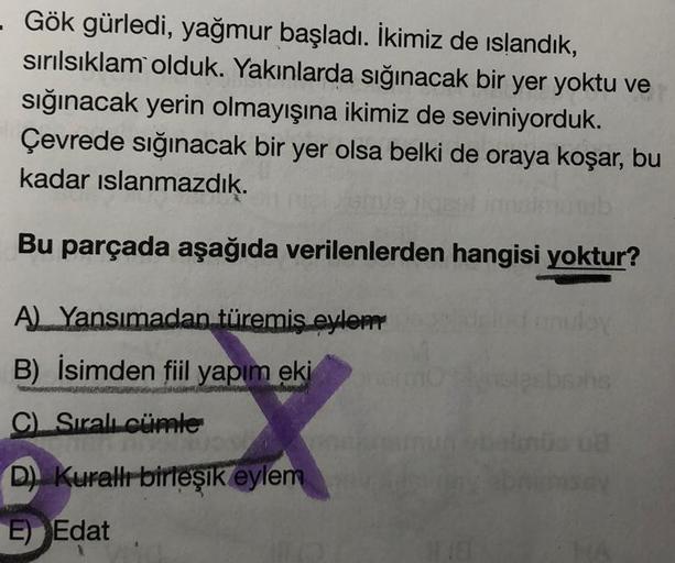 - Gök gürledi, yağmur başladı. İkimiz de islandık,
sırılsıklam olduk. Yakınlarda sığınacak bir yer yoktu ve
sığınacak yerin olmayışına ikimiz de seviniyorduk.
Çevrede sığınacak bir yer olsa belki de oraya koşar, bu
kadar ıslanmazdık.
Bu parçada aşağıda ver