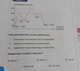 150
100
80
URNER-2
Potansiyel enerji (kj)
Z(g) + T(g)
40 x(g) + Y(g)
A) Yalnız I
Q(g)
Yukarıda kademeleri verilen tepkime için;
1. Tepkimenin ürünlerinden biri Q maddesidir.
II. Tepkime 3 basamakta gerçekleşmiştir.
III. Tepkimenin yavaş basamağı 2. basamaktır.
ifadelerinden hangileri doğrudur?
D) II ve III
W(g) + E(g)
B) Yalnız II
Tepkime
koordinati
E) I, II ve III
C) I ve III