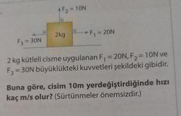 ^ F₂ = 10N
D
2kg
a
F₁ = 20N
F3 = 30N
2 kg kütleli cisme uygulanan F₁ = 20N, F₂=10N ve
F3=30N büyüklükteki kuvvetleri şekildeki gibidir.
Buna göre, cisim 10m yerdeğiştirdiğinde hızı
kaç m/s olur? (Sürtünmeler önemsizdir.)