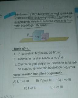 e
9.
Sürtünmesiz yatay düzlemde duran 4 kg ve 7 kg
kütleli cisimlere şekildeki gibi yatay F kuvveti uy-
gulandığında cisimlerin birbirine uyguladığı kuv-
vetin büyüklüğü 12N oluyor.
F
7 kg
4 kg
Buna göre,
I. F kuvvetinin büyüklüğü 33 N'dur.
II. Cisimlerin hareket ivmesi 3 m/s²
dir.
III. Cisimlerin yeri değişirse, cisimlerin birbirleri-
ne uyguladığı kuvvetin büyüklüğü değişmez.
yargılarından hangileri doğrudur?
A) I, II ve III B) Yalnız III
D) I ve II
C) II ve III
E) I ve III