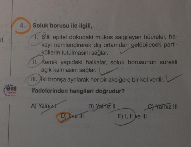 ||
800
Feis
Yayınlan
4.
Soluk borusu ile ilgili,
1. Şilli epitel dokudaki mukus salgılayan hücreler, ha-
vayı nemlendirerek dış ortamdan gelebilecek parti-
küllerin tutulmasını sağlar.
II. Kemik yapıdaki halkalar, soluk borusunun sürekli
açık kalmasını sağ