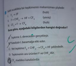 1 Sabit sıcaklıkta bir tepkimenin mekanizması şöyledir:
1. F₂ →2F
11. F+CHF3 → HF + CF₂
II. CF, +F→ CF4
Buna göre, aşağıdaki bilgilerden hangisi doğrudur?
(hızlı)
(yavaş)
(hızlı)
Tepkime 3. dereceden gerçekleşir.
BY Katalizör I. basamağa etki eder.
C) Net tepkime F₂ + CHF3 → CF + HF şeklindedir.
D) Tepkimenin ara ürünleri F ve CHF, dür.
CF, maddesi katalizördür.
C