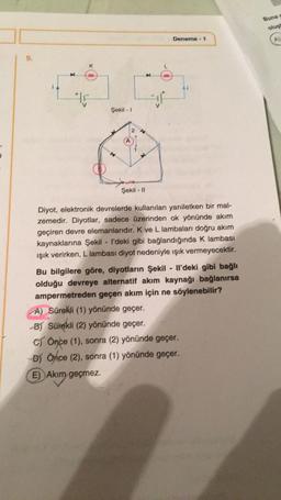 K
Şekil - 1
14
A
E) Akım geçmez.
Akim
2
A
Şekil - 11
Deneme - 1
Diyot, elektronik devrelerde kullanılan yarıiletken bir mal-
zemedir. Diyotlar, sadece üzerinden ok yönünde akım
geçiren devre elemanlarıdır. K ve L lambaları doğru akım
kaynaklarına Şekil - I'deki gibi bağlandığında K lambası
ışık verirken, L lambası diyot nedeniyle ışık vermeyecektir.
Bu bilgilere göre, diyotların Şekil - Il'deki gibi bağlı
olduğu devreye alternatif akım kaynağı bağlanırsa
ampermetreden geçen akım için ne söylenebilir?
A) Sürekli (1) yönünde geçer.
-B) Sürekli (2) yönünde geçer.
C) Önce (1), sonra (2) yönünde geçer.
-B) Önce (2), sonra (1) yönünde geçer.