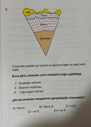 5.
Sial
A) Yalnız I
Sima
Manto
Yukarıdaki şekilde yer kürenin iç yapısına ilişkin bir kesit veril-
miştir.
Buna göre, yüzeyden yerin merkezine doğru gidildikçe,
D) I ve III
Çekirdek
I. Sıcaklığın artması,
II. Basıncın azalması,
III. Yoğunluğun artması
gibi