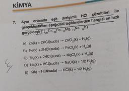 4
KİMYA
7.
Aynı ortamda eşit derişimli HCI çözeltileri ile
gerçekleştirilen aşağıdaki tepkimelerden hangisi en hızlı
gerçekleşir? (Zn, 26 Fe, 12Mg, 11Na, 19K)
30
-
A) Zn(k) + 2HCl(suda) → ZnCl₂(k) + H₂(g)
B) Fe(k) + 2HCl(suda) → FeCl₂(k) + H₂(g)
C) Mg(k) + 2HCl(suda) →→→ MgCl₂(k) + H₂(g)
D) Na(k) + HCl(suda) → NaCl(k) + 1/2 H₂(g)
E) K(k) + HCl(suda) →KCI(k) + 1/2 H₂(g)