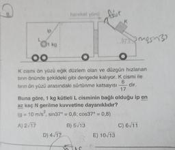 Q
9.
ip
1 kg.
hareket yönüfur
OO
O
O
K cismi ön yüzü eğik düzlem olan ve düzgün hızlanan
tırın önünde şekildeki gibi dengede kalıyor. K cismi ile
tırın ön yüzü arasındaki sürtünme katsayısı
6
dir.
17
(g = 10 m/s², sin37° = 0,6; cos37° = 0,8)
ww
A) 2√17
B) 5√13
D) 4√17
K
Buna göre, 1 kg kütleli L cisminin bağlı olduğu ip en
az kaç N gerilme kuvvetine dayanıklıdır?
377rngsin32
E) 10/13
C) 6√11