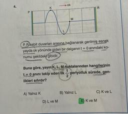 4.
P
K
A) Yalnız K
ok
M
P, R sabit duvarları arasına bağlanarak gerilmiş esnek
yayda ok yönünde giden bir dalganın t = 0 anındaki ko-
numu şekildeki gibidir.
D) L ve M
Buna göre, yayın K, L, M noktalarından hangilerinin
t = 0 anını takip eden ilk periyotluk sürede, gen-
periyotluk sürede, gen-
2
likleri sıfırdır?
R
B) Yalnız L
C) K ve L
E) K ve M