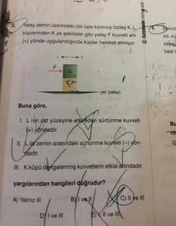 2.
Xatay zemin üzerindeki üst üste konmuş özdeş K, L
küplerinden K ye şekildeki gibi yatay F kuvveti artı
(+) yönde uygulandığında küpler hareket etmiyor.
Buna göre,
F
A) Yalnız III
K
I. L nin üst yüzeyine etki eden sürtünme kuvveti
(+) yöndedir.
DY I ve III
yer (yatay)
II. L ile zemin arasındaki sürtünme kuvveti (-) yön-
dedir.
III. K küpü dengelenmiş kuvvetlerin etkisi altındadır.
yargılarından hangileri doğrudur?
BI ve ll
Ⓒ ÖZDEBİR YAYINCARI
EII ve II
C) II ve III
13
1
Şekild
siz, kü
sayısı
best b
Fre
F-1
13
13-5
Bu
Tit
(g